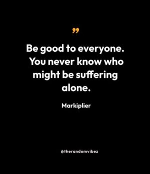 “Be good to everyone. You never know who might be suffering alone.” — Markiplier